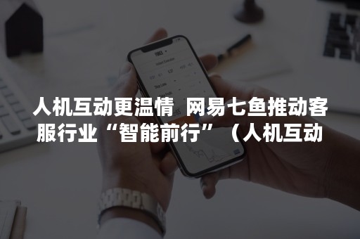 人机互动更温情  网易七鱼推动客服行业“智能前行”（人机互动更温情作文）
