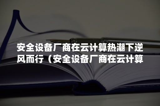 安全设备厂商在云计算热潮下逆风而行（安全设备厂商在云计算热潮下逆风而行的原因）