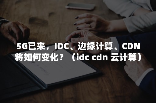 5G已来，IDC、边缘计算、CDN将如何变化？（idc cdn 云计算）