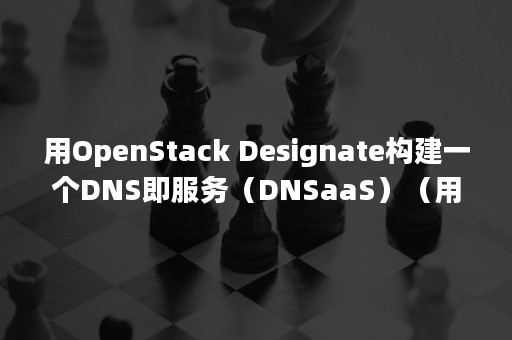 用OpenStack Designate构建一个DNS即服务（DNSaaS）（用openstack搭建的云计算平台有哪些优势）