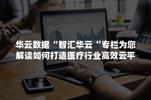 华云数据“智汇华云“专栏为您解读如何打造医疗行业高效云平台