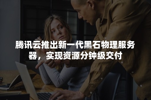 腾讯云推出新一代黑石物理服务器，实现资源分钟级交付