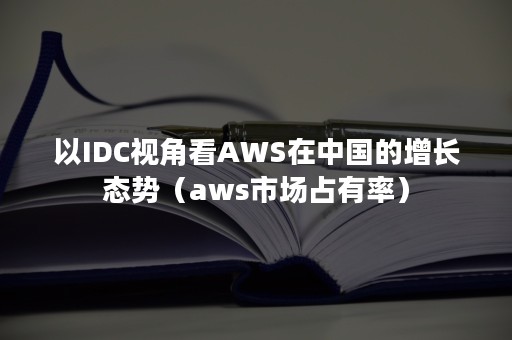以IDC视角看AWS在中国的增长态势（aws市场占有率）