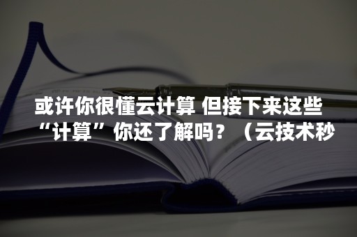 或许你很懂云计算 但接下来这些“计算”你还了解吗？（云技术秒懂百科）