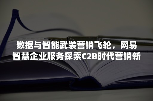 数据与智能武装营销飞轮，网易智慧企业服务探索C2B时代营销新法