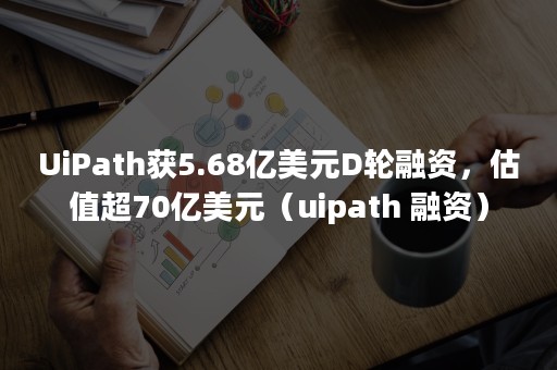 UiPath获5.68亿美元D轮融资，估值超70亿美元（uipath 融资）