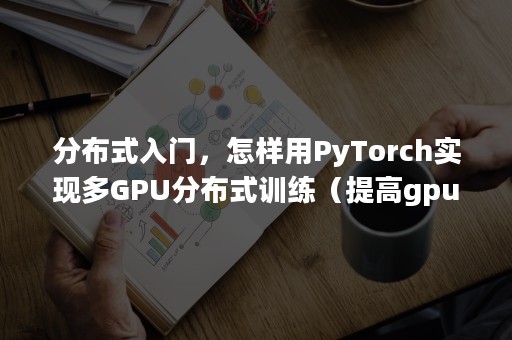 分布式入门，怎样用PyTorch实现多GPU分布式训练（提高gpu利用率pytorch）