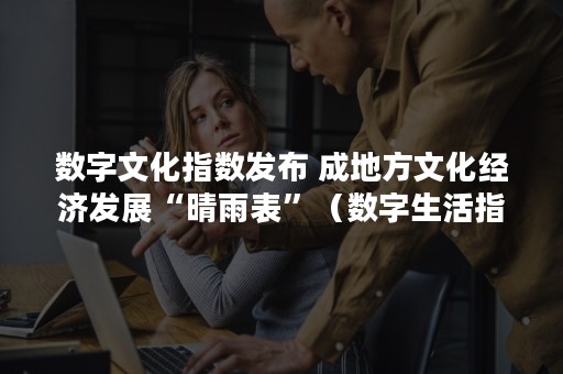 数字文化指数发布 成地方文化经济发展“晴雨表”（数字生活指数）