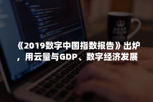 《2019数字中国指数报告》出炉，用云量与GDP、数字经济发展强关联（2020数字中国指数报告）