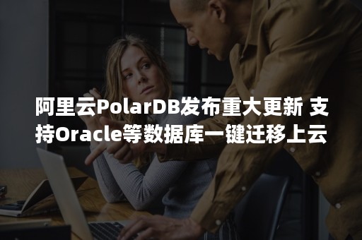 阿里云PolarDB发布重大更新 支持Oracle等数据库一键迁移上云（阿里云polardb价格）