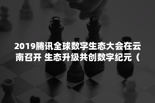 2019腾讯全球数字生态大会在云南召开 生态升级共创数字纪元（云南数字企业生态大会）