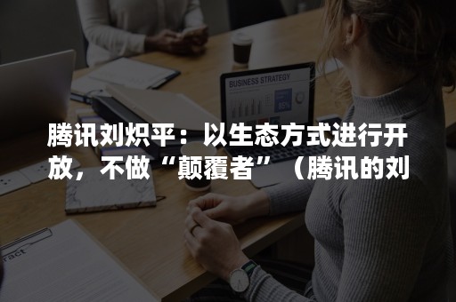 腾讯刘炽平：以生态方式进行开放，不做“颠覆者”（腾讯的刘炽平）