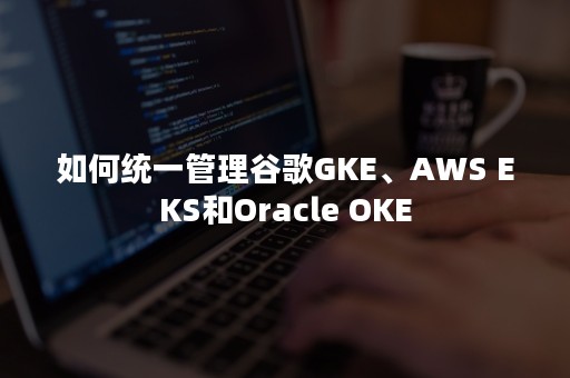 如何统一管理谷歌GKE、AWS EKS和Oracle OKE