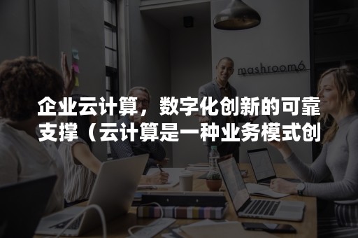 企业云计算，数字化创新的可靠支撑（云计算是一种业务模式创新）