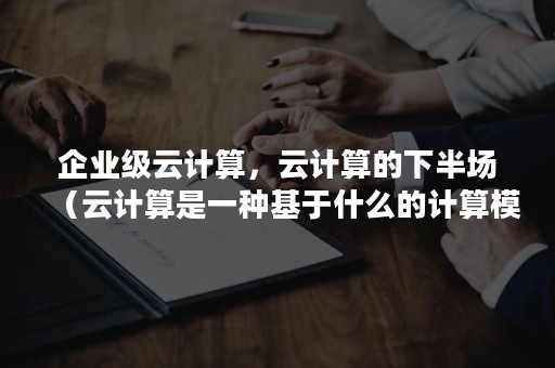 企业级云计算，云计算的下半场（云计算是一种基于什么的计算模式）