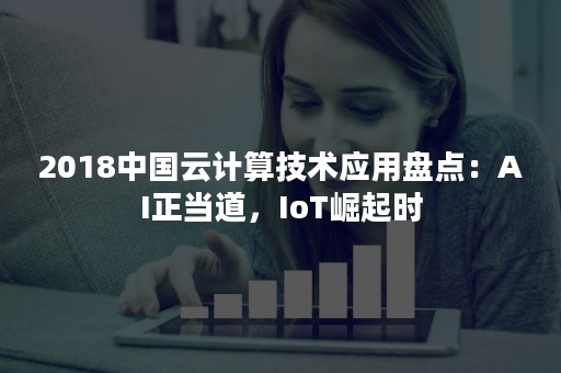 2018中国云计算技术应用盘点：AI正当道，IoT崛起时