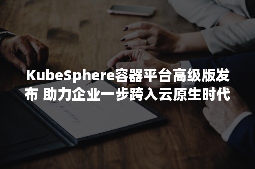 KubeSphere容器平台高级版发布 助力企业一步跨入云原生时代（kubesphere开发者社区）