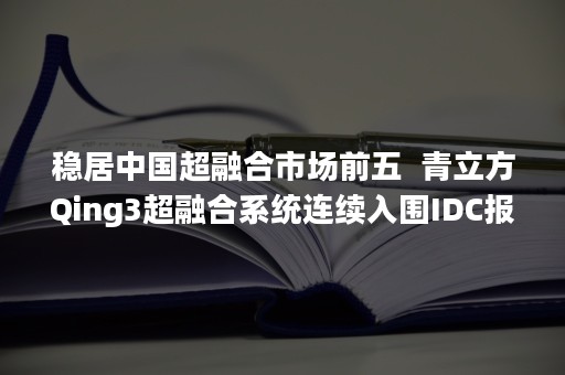 稳居中国超融合市场前五  青立方Qing3超融合系统连续入围IDC报告（中国超融合厂商排名）