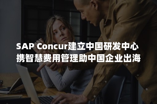 SAP Concur建立中国研发中心 携智慧费用管理助中国企业出海（sap系统）