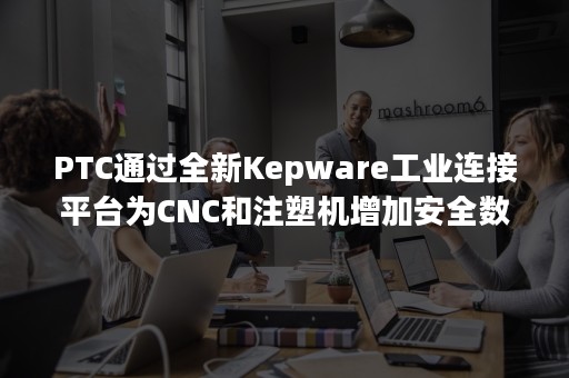 PTC通过全新Kepware工业连接平台为CNC和注塑机增加安全数据访问渠道