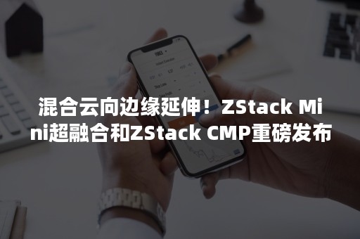 混合云向边缘延伸！ZStack Mini超融合和ZStack CMP重磅发布！（云边缘 边缘云）