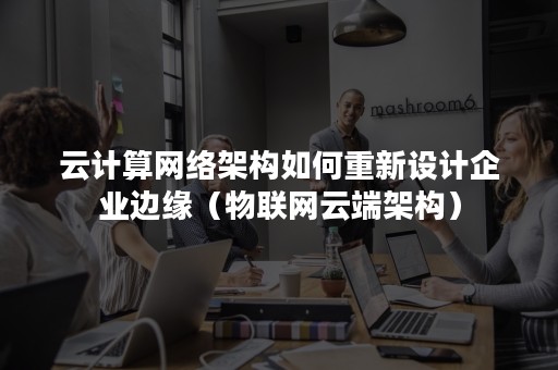 云计算网络架构如何重新设计企业边缘（物联网云端架构）