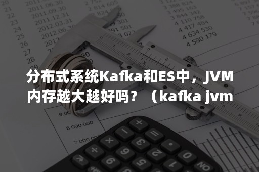 分布式系统Kafka和ES中，JVM内存越大越好吗？（kafka jvm内存大小）