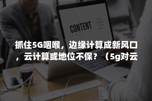 抓住5G咽喉，边缘计算成新风口，云计算或地位不保？（5g对云计算带来的机遇和挑战）