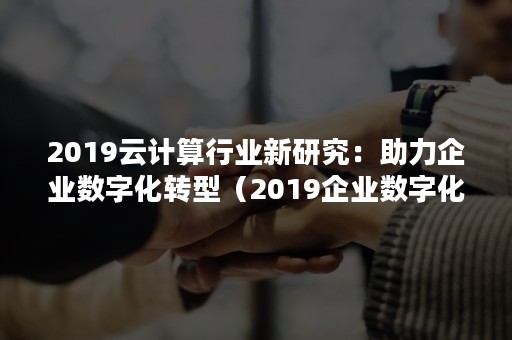 2019云计算行业新研究：助力企业数字化转型（2019企业数字化转型高峰论坛）