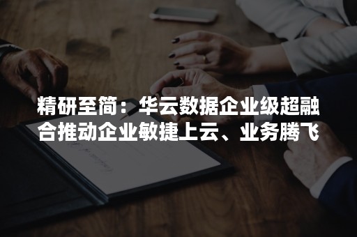 精研至简：华云数据企业级超融合推动企业敏捷上云、业务腾飞