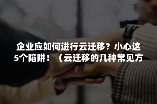 企业应如何进行云迁移？小心这5个陷阱！（云迁移的几种常见方式）