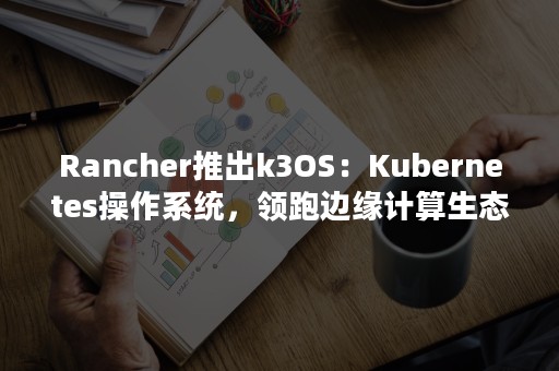 Rancher推出k3OS：Kubernetes操作系统，领跑边缘计算生态（rancher kubernetes）