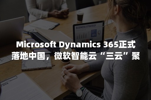 Microsoft Dynamics 365正式落地中国，微软智能云“三云”聚汇，开启“二五”云战略（microsoft账户注册）