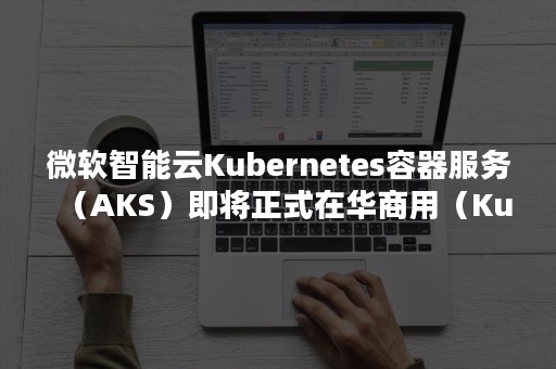 微软智能云Kubernetes容器服务（AKS）即将正式在华商用（Kubernetes权威指南:企业级容器云实战）