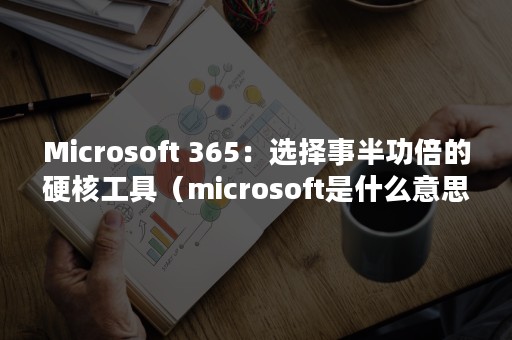 Microsoft 365：选择事半功倍的硬核工具（microsoft是什么意思）