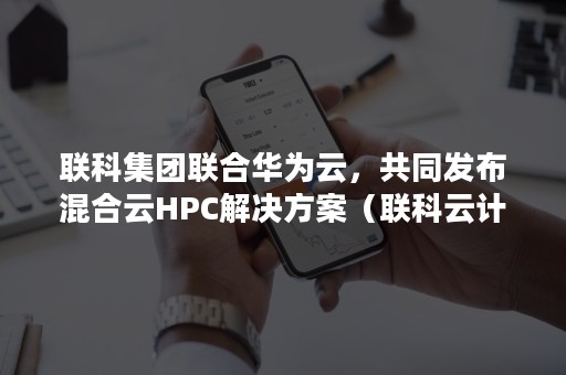 联科集团联合华为云，共同发布混合云HPC解决方案（联科云计算有限公司）