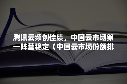 腾讯云频创佳绩，中国云市场第一阵营稳定（中国云市场份额排名）