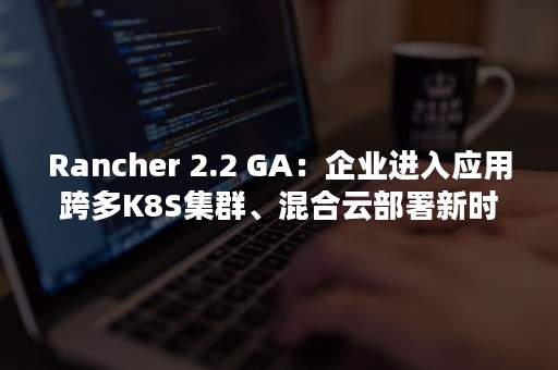 Rancher 2.2 GA：企业进入应用跨多K8S集群、混合云部署新时代（rancher和 k8s的关系）