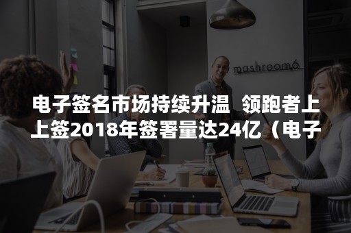 电子签名市场持续升温  领跑者上上签2018年签署量达24亿（电子签名市场持续升温吗）