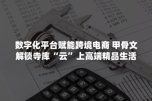 数字化平台赋能跨境电商 甲骨文解锁寺库“云”上高端精品生活（智慧跨境电商）