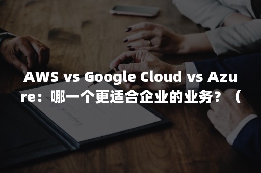 AWS vs Google Cloud vs Azure：哪一个更适合企业的业务？（aws云服务）