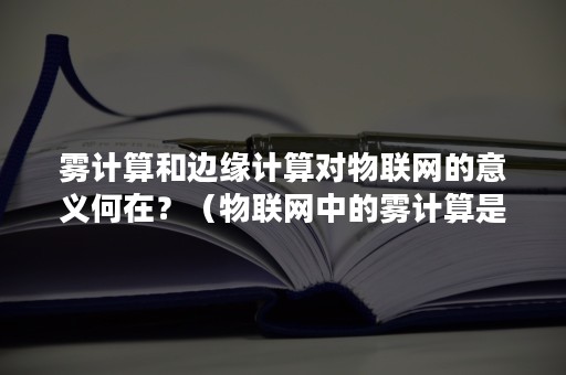 雾计算和边缘计算对物联网的意义何在？（物联网中的雾计算是指）