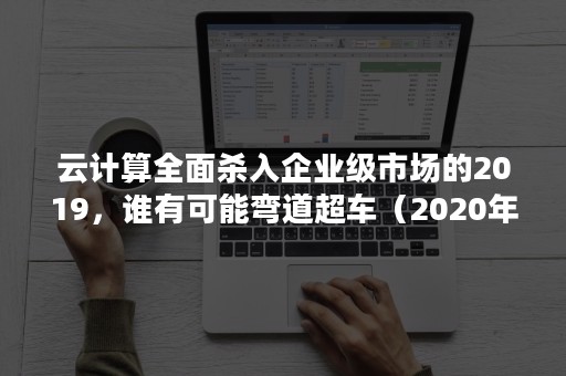 云计算全面杀入企业级市场的2019，谁有可能弯道超车（2020年云计算市场规模）