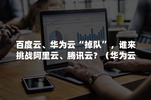 百度云、华为云“掉队”，谁来挑战阿里云、腾讯云？（华为云超越阿里云）