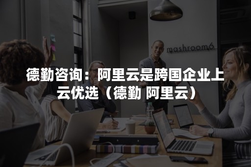 德勤咨询：阿里云是跨国企业上云优选（德勤 阿里云）