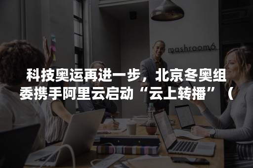 科技奥运再进一步，北京冬奥组委携手阿里云启动“云上转播”（北京奥运会的黑科技）
