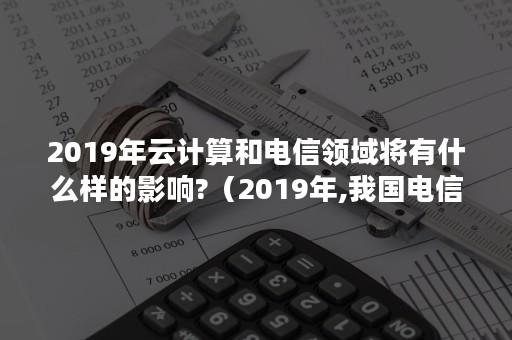 2019年云计算和电信领域将有什么样的影响?（2019年,我国电信业务收入）