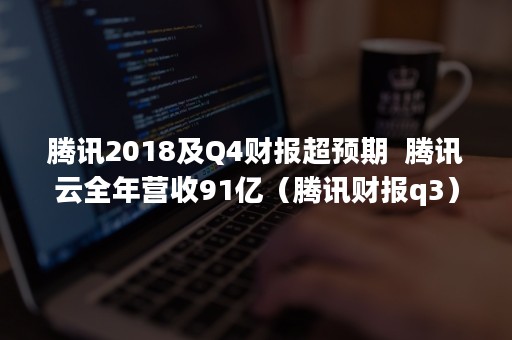 腾讯2018及Q4财报超预期  腾讯云全年营收91亿（腾讯财报q3）