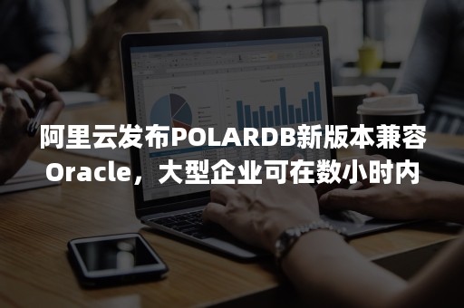 阿里云发布POLARDB新版本兼容Oracle，大型企业可在数小时内完成迁移（阿里分布式数据库polardb）