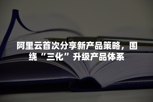 阿里云首次分享新产品策略，围绕“三化”升级产品体系